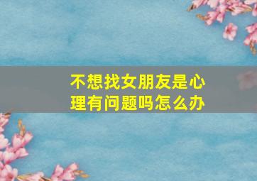 不想找女朋友是心理有问题吗怎么办