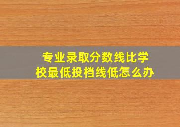 专业录取分数线比学校最低投档线低怎么办