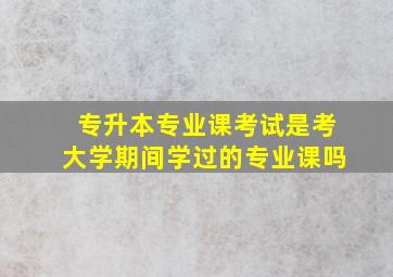 专升本专业课考试是考大学期间学过的专业课吗