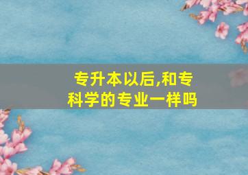 专升本以后,和专科学的专业一样吗