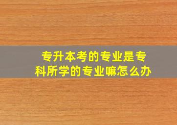 专升本考的专业是专科所学的专业嘛怎么办