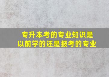 专升本考的专业知识是以前学的还是报考的专业