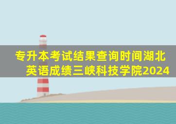 专升本考试结果查询时间湖北英语成绩三峡科技学院2024