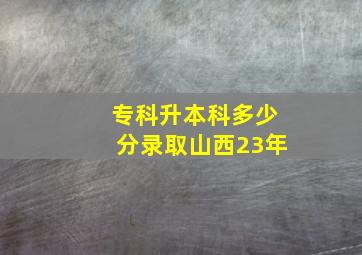 专科升本科多少分录取山西23年