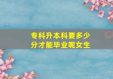 专科升本科要多少分才能毕业呢女生