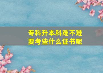 专科升本科难不难要考些什么证书呢