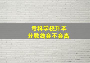 专科学校升本分数线会不会高