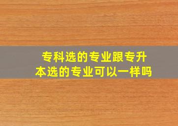 专科选的专业跟专升本选的专业可以一样吗