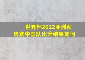 世界杯2022亚洲预选赛中国队比分结果如何