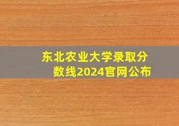 东北农业大学录取分数线2024官网公布