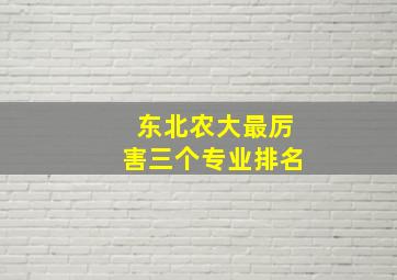 东北农大最厉害三个专业排名