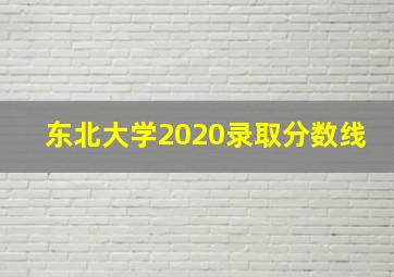 东北大学2020录取分数线