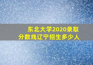 东北大学2020录取分数线辽宁招生多少人