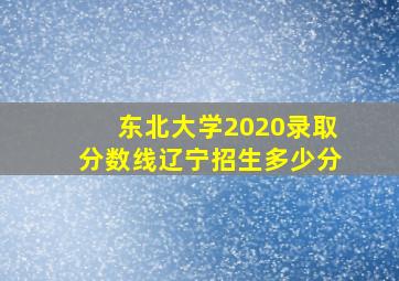 东北大学2020录取分数线辽宁招生多少分