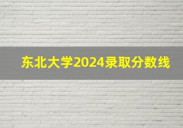 东北大学2024录取分数线