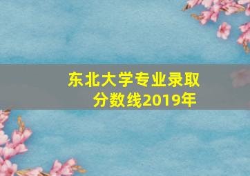 东北大学专业录取分数线2019年