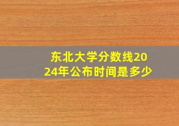 东北大学分数线2024年公布时间是多少