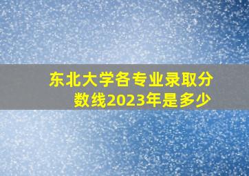 东北大学各专业录取分数线2023年是多少