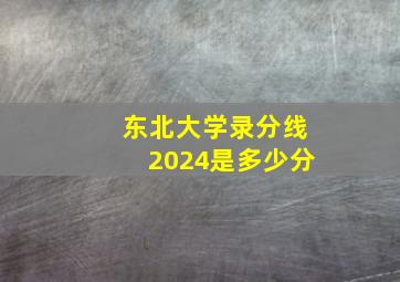 东北大学录分线2024是多少分