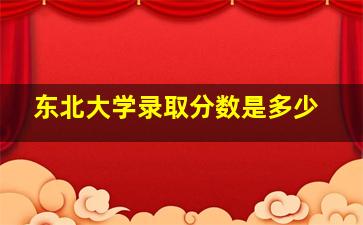 东北大学录取分数是多少