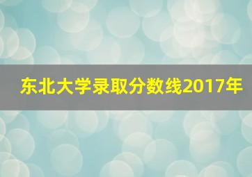 东北大学录取分数线2017年