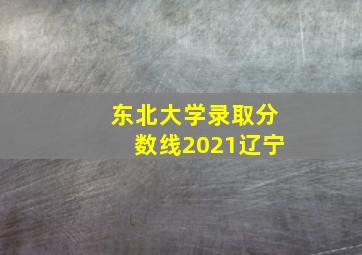 东北大学录取分数线2021辽宁