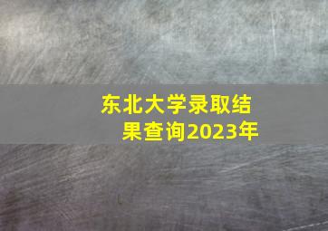 东北大学录取结果查询2023年