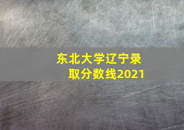 东北大学辽宁录取分数线2021