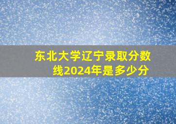 东北大学辽宁录取分数线2024年是多少分