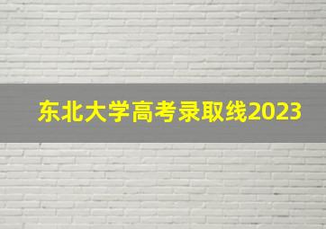 东北大学高考录取线2023