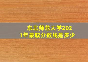 东北师范大学2021年录取分数线是多少