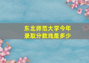 东北师范大学今年录取分数线是多少