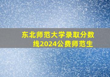 东北师范大学录取分数线2024公费师范生