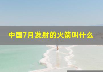 中国7月发射的火箭叫什么