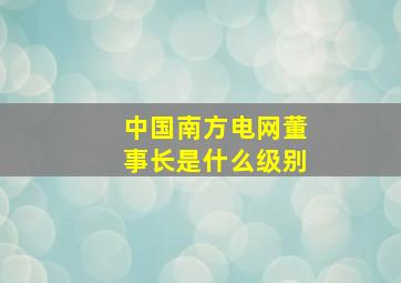 中国南方电网董事长是什么级别