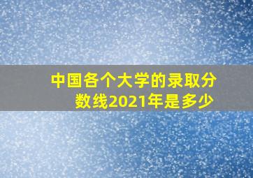 中国各个大学的录取分数线2021年是多少