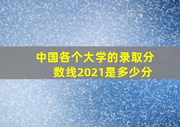 中国各个大学的录取分数线2021是多少分