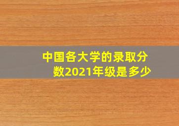 中国各大学的录取分数2021年级是多少