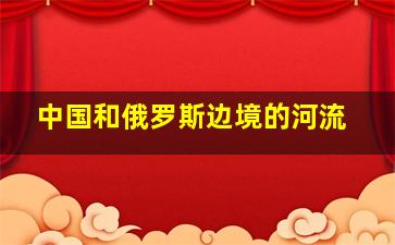 中国和俄罗斯边境的河流