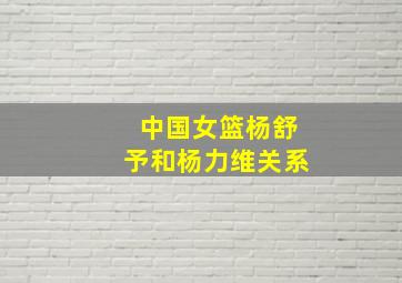 中国女篮杨舒予和杨力维关系