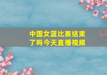 中国女篮比赛结束了吗今天直播视频