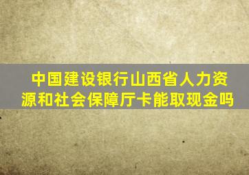 中国建设银行山西省人力资源和社会保障厅卡能取现金吗