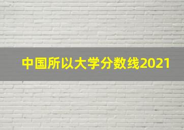 中国所以大学分数线2021