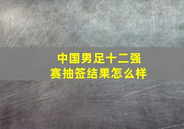 中国男足十二强赛抽签结果怎么样