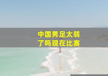 中国男足太弱了吗现在比赛