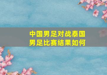 中国男足对战泰国男足比赛结果如何