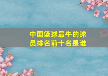 中国篮球最牛的球员排名前十名是谁