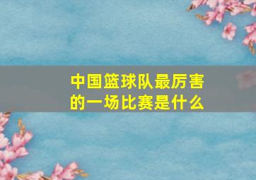 中国篮球队最厉害的一场比赛是什么