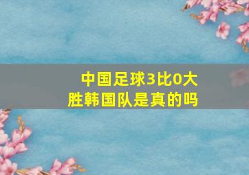 中国足球3比0大胜韩国队是真的吗