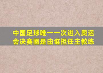 中国足球唯一一次进入奥运会决赛圈是由谁担任主教练